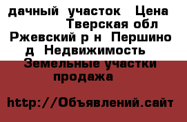 дачный  участок › Цена ­ 400 000 - Тверская обл., Ржевский р-н, Першино д. Недвижимость » Земельные участки продажа   